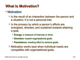 What Is Motivation?
 • Motivation
        Is the result of an interaction between the person and
         a situation; it is not a personal trait.
        Is the process by which a person’s efforts are
         energized, directed, and sustained towards attaining
         a goal.
                 Energy: a measure of intensity or drive.
                 Direction: toward organizational goals
                 Persistence: exerting effort to achieve goals.
        Motivation works best when individual needs are
         compatible with organizational goals.

© 2007 Prentice Hall, Inc. All rights reserved.                    16–5
 