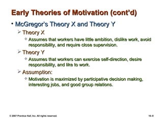 Early Theories of Motivation (cont’d)
 • McGregor’s Theory X and Theory Y
        Theory X
                 Assumes that workers have little ambition, dislike work, avoid
                  responsibility, and require close supervision.
        Theory Y
                 Assumes that workers can exercise self-direction, desire
                  responsibility, and like to work.
        Assumption:
                 Motivation is maximized by participative decision making,
                  interesting jobs, and good group relations.




© 2007 Prentice Hall, Inc. All rights reserved.                               16–9
 