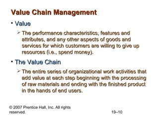 Value Chain Management
• Value
     The performance characteristics, features and
      attributes, and any other aspects of goods and
      services for which customers are willing to give up
      resources (i.e., spend money).
• The Value Chain
     The entire series of organizational work activities that
      add value at each step beginning with the processing
      of raw materials and ending with the finished product
      in the hands of end users.


© 2007 Prentice Hall, Inc. All rights
reserved.                                     19–10
 