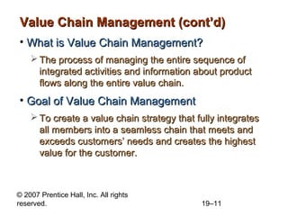 Value Chain Management (cont’d)
• What is Value Chain Management?
     The process of managing the entire sequence of
      integrated activities and information about product
      flows along the entire value chain.
• Goal of Value Chain Management
     To create a value chain strategy that fully integrates
      all members into a seamless chain that meets and
      exceeds customers’ needs and creates the highest
      value for the customer.



© 2007 Prentice Hall, Inc. All rights
reserved.                                    19–11
 