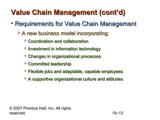 Value Chain Management (cont’d)
• Requirements for Value Chain Management
     A new business model incorporating:
           Coordination and collaboration
           Investment in information technology
           Changes in organizational processes
           Committed leadership
           Flexible jobs and adaptable, capable employees
           A supportive organizational culture and attitudes




© 2007 Prentice Hall, Inc. All rights
reserved.                                              19–13
 