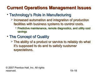 Current Operations Management Issues
• Technology’s Role in Manufacturing
     Increased automation and integration of production
      facilities with business systems to control costs.
           Predictive maintenance, remote diagnostics, and utility cost
            savings
• The Concept of Quality
     The ability of a product or service to reliably do what
      it’s supposed to do and to satisfy customer
      expectations.




© 2007 Prentice Hall, Inc. All rights
reserved.                                              19–18
 