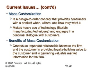 Current Issues… (cont’d)
• Mass Customization
     Is a design-to-order concept that provides consumers
      with a product when, where, and how they want it.
     Makes heavy use of technology (flexible
      manufacturing techniques) and engages in a
      continual dialogue with customers.
• Benefits of Mass Customization
     Creates an important relationship between the firm
      and the customer in providing loyalty-building value to
      the customer and in garnering valuable market
      information for the firm.
© 2007 Prentice Hall, Inc. All rights
reserved.                                    19–22
 