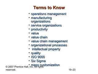 Terms to Know
                     • operations management
                     • manufacturing
                        organizations
                     • service organizations
                     • productivity
                     • value
                     • value chain
                     • value chain management
                     • organizational processes
                     • intellectual property
                     • quality
                     • ISO 9000
                     • Six Sigma
                     • mass customization
© 2007 Prentice Hall, Inc. All rights
reserved.                                         19–23
 