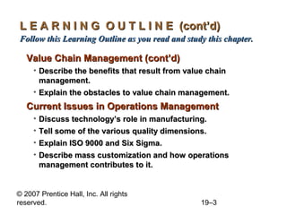 L E A R N I N G O U T L I N E (cont’d)
Follow this Learning Outline as you read and study this chapter.

   Value Chain Management (cont’d)
     • Describe the benefits that result from value chain
       management.
     • Explain the obstacles to value chain management.
   Current Issues in Operations Management
     • Discuss technology’s role in manufacturing.
     • Tell some of the various quality dimensions.
     • Explain ISO 9000 and Six Sigma.
     • Describe mass customization and how operations
       management contributes to it.


© 2007 Prentice Hall, Inc. All rights
reserved.                                        19–3
 