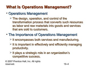 What Is Operations Management?
• Operations Management
     The design, operation, and control of the
      transformation process that converts such resources
      as labor and raw materials into goods and services
      that are sold to customers.
• The Importance of Operations Management
     It encompasses both services and manufacturing.
     It is important in effectively and efficiently managing
      productivity.
     It plays a strategic role in an organization’s
      competitive success.
© 2007 Prentice Hall, Inc. All rights
reserved.                                     19–4
 