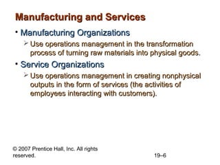 Manufacturing and Services
• Manufacturing Organizations
     Use operations management in the transformation
      process of turning raw materials into physical goods.
• Service Organizations
     Use operations management in creating nonphysical
      outputs in the form of services (the activities of
      employees interacting with customers).




© 2007 Prentice Hall, Inc. All rights
reserved.                                   19–6
 