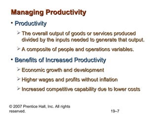 Managing Productivity
• Productivity
     The overall output of goods or services produced
      divided by the inputs needed to generate that output.
     A composite of people and operations variables.

• Benefits of Increased Productivity
     Economic growth and development
     Higher wages and profits without inflation
     Increased competitive capability due to lower costs


© 2007 Prentice Hall, Inc. All rights
reserved.                                   19–7
 