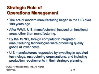 Strategic Role of
Operations Management
• The era of modern manufacturing began in the U.S over
  100 years ago.
• After WWII, U.S. manufacturers’ focused on functional
  areas other than manufacturing.
• By the 1970’s, foreign competitors’ integrated
  manufacturing technologies were producing quality
  goods at lower costs.
• U.S manufacturers responded by investing in updated
  technology, restructuring organizations, and including
  production requirements in their strategic planning.
© 2007 Prentice Hall, Inc. All rights
reserved.                                  19–9
 
