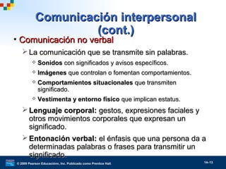 © 2009 Pearson Educaciónn, Inc. Publicado como Prentice Hall. 14–13
Comunicación interpersonalComunicación interpersonal
(cont.)(cont.)
• Comunicación no verbalComunicación no verbal
 La comunicación que se transmite sin palabras.La comunicación que se transmite sin palabras.
 SonidosSonidos con significados y avisos específicos.con significados y avisos específicos.
 ImágenesImágenes que controlan o fomentan comportamientos.que controlan o fomentan comportamientos.
 Comportamientos situacionalesComportamientos situacionales que transmitenque transmiten
significado.significado.
 Vestimenta y entorno físicoVestimenta y entorno físico que implican estatus.que implican estatus.
 Lenguaje corporal:Lenguaje corporal: gestos, expresiones faciales ygestos, expresiones faciales y
otros movimientos corporales que expresan unotros movimientos corporales que expresan un
significado.significado.
 Entonación verbal:Entonación verbal: el énfasis que una persona da ael énfasis que una persona da a
determinadas palabras o frases para transmitir undeterminadas palabras o frases para transmitir un
significado.significado.
 