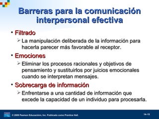 © 2009 Pearson Educaciónn, Inc. Publicado como Prentice Hall. 14–15
Barreras para la comunicaciónBarreras para la comunicación
interpersonal efectivainterpersonal efectiva
• FiltradoFiltrado
 La manipulación deliberada de la información paraLa manipulación deliberada de la información para
hacerla parecer más favorable al receptor.hacerla parecer más favorable al receptor.
• EmocionesEmociones
 Eliminar los procesos racionales y objetivos deEliminar los procesos racionales y objetivos de
pensamiento y sustituirlos por juicios emocionalespensamiento y sustituirlos por juicios emocionales
cuando se interpretan mensajes.cuando se interpretan mensajes.
• Sobrecarga de informaciónSobrecarga de información
 Enfrentarse a una cantidad de información queEnfrentarse a una cantidad de información que
excede la capacidad de un individuo para procesarla.excede la capacidad de un individuo para procesarla.
 