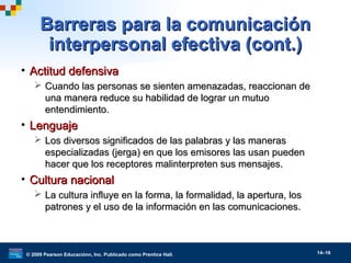 © 2009 Pearson Educaciónn, Inc. Publicado como Prentice Hall. 14–16
• Actitud defensivaActitud defensiva
 Cuando las personas se sienten amenazadas, reaccionan deCuando las personas se sienten amenazadas, reaccionan de
una manera reduce su habilidad de lograr un mutuouna manera reduce su habilidad de lograr un mutuo
entendimiento.entendimiento.
• LenguajeLenguaje
 Los diversos significados de las palabras y las manerasLos diversos significados de las palabras y las maneras
especializadas (jerga) en que los emisores las usan puedenespecializadas (jerga) en que los emisores las usan pueden
hacer que los receptores malinterpreten sus mensajes.hacer que los receptores malinterpreten sus mensajes.
• Cultura nacionalCultura nacional
 La cultura influye en la forma, la formalidad, la apertura, losLa cultura influye en la forma, la formalidad, la apertura, los
patrones y el uso de la información en las comunicaciones.patrones y el uso de la información en las comunicaciones.
Barreras para la comunicaciónBarreras para la comunicación
interpersonal efectiva (cont.)interpersonal efectiva (cont.)
 