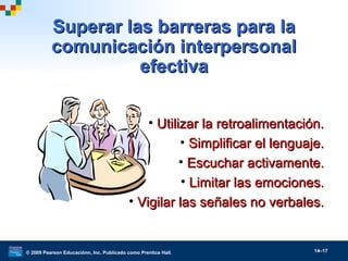 © 2009 Pearson Educaciónn, Inc. Publicado como Prentice Hall. 14–17
Superar las barreras para laSuperar las barreras para la
comunicación interpersonalcomunicación interpersonal
efectivaefectiva
• Utilizar la retroalimentación.Utilizar la retroalimentación.
• Simplificar el lenguaje.Simplificar el lenguaje.
• Escuchar activamente.Escuchar activamente.
• Limitar las emociones.Limitar las emociones.
• Vigilar las señales no verbales.Vigilar las señales no verbales.
 