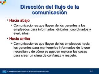 © 2009 Pearson Educaciónn, Inc. Publicado como Prentice Hall. 14–21
Dirección del flujo de laDirección del flujo de la
comunicacióncomunicación
• Hacia abajoHacia abajo
 Comunicaciones que fluyen de los gerentes a losComunicaciones que fluyen de los gerentes a los
empleados para informarlos, dirigirlos, coordinarlos yempleados para informarlos, dirigirlos, coordinarlos y
evaluarlos.evaluarlos.
• Hacia arribaHacia arriba
 Comunicaciones que fluyen de los empleados haciaComunicaciones que fluyen de los empleados hacia
los gerentes para mantenerles informados de lo quelos gerentes para mantenerles informados de lo que
necesitan y de cómo se pueden mejorar las cosasnecesitan y de cómo se pueden mejorar las cosas
para crear un clima de confianza y respeto.para crear un clima de confianza y respeto.
 