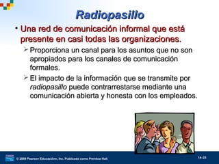 © 2009 Pearson Educaciónn, Inc. Publicado como Prentice Hall. 14–25
RadiopasilloRadiopasillo
• Una red de comunicación informal que estáUna red de comunicación informal que está
presente en casi todas las organizaciones.presente en casi todas las organizaciones.
 Proporciona un canal para los asuntos que no sonProporciona un canal para los asuntos que no son
apropiados para los canales de comunicaciónapropiados para los canales de comunicación
formales.formales.
 El impacto de la información que se transmite porEl impacto de la información que se transmite por
radiopasilloradiopasillo puede contrarrestarse mediante unapuede contrarrestarse mediante una
comunicación abierta y honesta con los empleados.comunicación abierta y honesta con los empleados.
 
