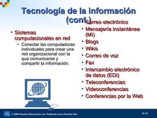 © 2009 Pearson Educaciónn, Inc. Publicado como Prentice Hall. 14–27
Tecnología de la informaciónTecnología de la información
(cont.)(cont.)
• SistemasSistemas
computacionales en redcomputacionales en red
 Conectar las computadorasConectar las computadoras
individuales para crear unaindividuales para crear una
red organizacional con lared organizacional con la
que comunicarse yque comunicarse y
compartir la información.compartir la información.
• Correo electrónicoCorreo electrónico
• Mensajería instantáneaMensajería instantánea
(MI)(MI)
• BlogsBlogs
• WikisWikis
• Correo de vozCorreo de voz
• FaxFax
• Intercambio electrónicoIntercambio electrónico
de datos (EDI)de datos (EDI)
• TeleconferenciasTeleconferencias
• VideoconferenciasVideoconferencias
• Conferencias por la WebConferencias por la Web
 
