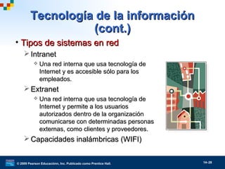 © 2009 Pearson Educaciónn, Inc. Publicado como Prentice Hall. 14–28
• Tipos de sistemas en redTipos de sistemas en red
 IntranetIntranet
 Una red interna que usa tecnología deUna red interna que usa tecnología de
Internet y es accesible sólo para losInternet y es accesible sólo para los
empleados.empleados.
 ExtranetExtranet
 Una red interna que usa tecnología deUna red interna que usa tecnología de
Internet y permite a los usuariosInternet y permite a los usuarios
autorizados dentro de la organizaciónautorizados dentro de la organización
comunicarse con determinadas personascomunicarse con determinadas personas
externas, como clientes y proveedores.externas, como clientes y proveedores.
 Capacidades inalámbricas (WIFI)Capacidades inalámbricas (WIFI)
Tecnología de la informaciónTecnología de la información
(cont.)(cont.)
 