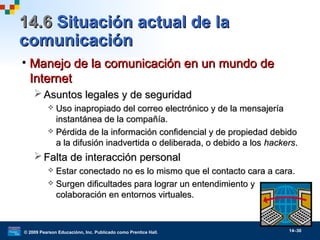 © 2009 Pearson Educaciónn, Inc. Publicado como Prentice Hall. 14–30
14.614.6 Situación actual de laSituación actual de la
comunicacióncomunicación
• Manejo de la comunicación en un mundo deManejo de la comunicación en un mundo de
InternetInternet
 Asuntos legales y de seguridadAsuntos legales y de seguridad
 Uso inapropiado del correo electrónico y de la mensajeríaUso inapropiado del correo electrónico y de la mensajería
instantánea de la compañía.instantánea de la compañía.
 Pérdida de la información confidencial y de propiedad debidoPérdida de la información confidencial y de propiedad debido
a la difusión inadvertida o deliberada, o debido a losa la difusión inadvertida o deliberada, o debido a los hackershackers..
 Falta de interacción personalFalta de interacción personal
 Estar conectado no es lo mismo que el contacto cara a cara.Estar conectado no es lo mismo que el contacto cara a cara.
 Surgen dificultades para lograr un entendimiento ySurgen dificultades para lograr un entendimiento y
colaboración en entornos virtuales.colaboración en entornos virtuales.
 