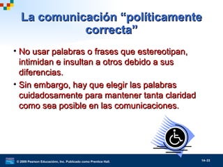 © 2009 Pearson Educaciónn, Inc. Publicado como Prentice Hall. 14–33
La comunicación “políticamenteLa comunicación “políticamente
correcta”correcta”
• No usar palabras o frases que estereotipan,No usar palabras o frases que estereotipan,
intimidan e insultan a otros debido a susintimidan e insultan a otros debido a sus
diferencias.diferencias.
• Sin embargo, hay que elegir las palabrasSin embargo, hay que elegir las palabras
cuidadosamente para mantener tanta claridadcuidadosamente para mantener tanta claridad
como sea posible en las comunicaciones.como sea posible en las comunicaciones.
 