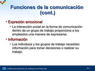 © 2009 Pearson Educaciónn, Inc. Publicado como Prentice Hall. 14–5
Funciones de la comunicaciónFunciones de la comunicación
(cont.)(cont.)
• Expresión emocionalExpresión emocional
 La interacción social en la forma de comunicaciónLa interacción social en la forma de comunicación
dentro de un grupo de trabajo proporciona a losdentro de un grupo de trabajo proporciona a los
empleados una manera de expresarse.empleados una manera de expresarse.
• InformaciónInformación
 Los individuos y los grupos de trabajo necesitanLos individuos y los grupos de trabajo necesitan
información para tomar decisiones o realizar suinformación para tomar decisiones o realizar su
trabajo.trabajo.
 