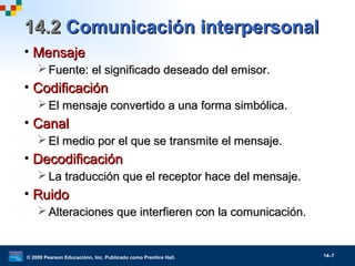 © 2009 Pearson Educaciónn, Inc. Publicado como Prentice Hall. 14–7
14.214.2 Comunicación interpersonalComunicación interpersonal
• MensajeMensaje
 Fuente: el significado deseado del emisor.Fuente: el significado deseado del emisor.
• CodificaciónCodificación
 El mensaje convertido a una forma simbólica.El mensaje convertido a una forma simbólica.
• CanalCanal
 El medio por el que se transmite el mensaje.El medio por el que se transmite el mensaje.
• DecodificaciónDecodificación
 La traducción que el receptor hace del mensaje.La traducción que el receptor hace del mensaje.
• RuidoRuido
 Alteraciones que interfieren con la comunicación.Alteraciones que interfieren con la comunicación.
 