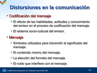 © 2009 Pearson Educaciónn, Inc. Publicado como Prentice Hall. 14–8
Distorsiones en la comunicaciónDistorsiones en la comunicación
• Codificación del mensajeCodificación del mensaje
 El efecto de las habilidades, actitudes y conocimientoEl efecto de las habilidades, actitudes y conocimiento
del emisor en el proceso de codificación del mensaje.del emisor en el proceso de codificación del mensaje.
 El sistema socio-cultural del emisor.El sistema socio-cultural del emisor.
• MensajeMensaje
 Símbolos utilizados para transmitir el significado delSímbolos utilizados para transmitir el significado del
mensaje.mensaje.
 El contenido mismo del mensaje.El contenido mismo del mensaje.
 La elección del formato del mensaje.La elección del formato del mensaje.
 El ruido que interfiere con el mensaje.El ruido que interfiere con el mensaje.
 