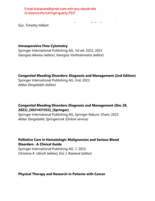 Mark T. Friedman, Kamille A. West, Peyman Bizargity, Kyle Annen, H. Deniz
Gur, Timothy Hilbert
Intraoperative Flow Cytometry
Springer International Publishing AG, 1st ed. 2023, 2023
Georgios Alexiou (editor), Georgios Vartholomatos (editor)
Congenital Bleeding Disorders: Diagnosis and Management (2nd Edition)
Springer International Publishing AG, 2nd, 2023
Akbar Dorgalaleh (editor)
Congenital Bleeding Disorders-Diagnosis and Management (Dec 28,
2023)_(3031431553)_(Springer)
Springer International Publishing AG, Springer Nature, Cham, 2023
Akbar Dorgalaleh; SpringerLink (Online service)
Palliative Care in Hematologic Malignancies and Serious Blood
Disorders : A Clinical Guide
Springer International Publishing AG, 1, 2023
Christina K. Ullrich (editor), Eric J. Roeland (editor)
Physical Therapy and Research in Patients with Cancer
 