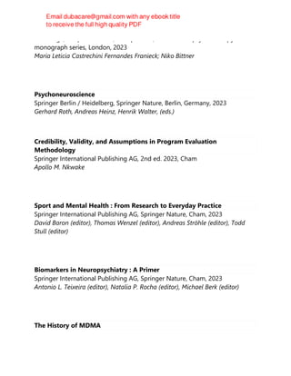 Routledge, Chapman & Hall, Incorporated, The forensic psychotherapy
monograph series, London, 2023
Maria Leticia Castrechini Fernandes Franieck; Niko Bittner
Psychoneuroscience
Springer Berlin / Heidelberg, Springer Nature, Berlin, Germany, 2023
Gerhard Roth, Andreas Heinz, Henrik Walter, (eds.)
Credibility, Validity, and Assumptions in Program Evaluation
Methodology
Springer International Publishing AG, 2nd ed. 2023, Cham
Apollo M. Nkwake
Sport and Mental Health : From Research to Everyday Practice
Springer International Publishing AG, Springer Nature, Cham, 2023
David Baron (editor), Thomas Wenzel (editor), Andreas Ströhle (editor), Todd
Stull (editor)
Biomarkers in Neuropsychiatry : A Primer
Springer International Publishing AG, Springer Nature, Cham, 2023
Antonio L. Teixeira (editor), Natalia P. Rocha (editor), Michael Berk (editor)
The History of MDMA
 