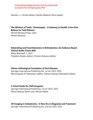 Springer International Publishing AG, 2023, 2024
Damian J. J. Farnell (editor), Renata Medeiros Mirra (editor)
The Wisdom of Teeth : Dentosophy – A Gateway to Health: From Oral
Balance to Total Balance
Michel Montaud Press, 2023
Michel Montaud
Debonding and Fixed Retention in Orthodontics: An Evidence-Based
Clinical Guide [Team-IRA]
Wiley-Blackwell, 1, 2023
Theodore Eliades (editor), Christos Katsaros (editor)
Clinico-Pathological Correlation of Oral Diseases
Springer International Publishing AG, 1st ed. 2023, 2023
Wanninayake M Tilakaratne (editor), Thomas George Kallarakkal (editor)
A Visual Guide for Cleft Surgeons
Springer International Publishing, 1st ed. 2023, 2023
Marco Kesting, Rainer Lutz, Manuel Weber
3D Imaging in Endodontics : A New Era in Diagnosis and Treatment
Springer International Publishing AG, 2nd ed. 2023, 2023
 