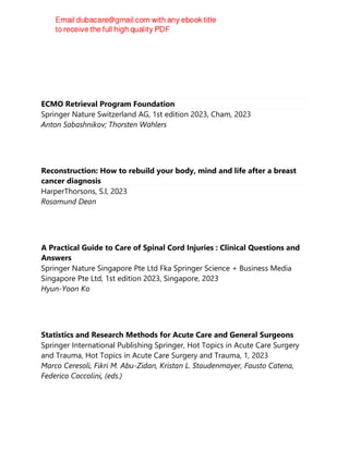ECMO Retrieval Program Foundation
Springer Nature Switzerland AG, 1st edition 2023, Cham, 2023
Anton Sabashnikov; Thorsten Wahlers
Reconstruction: How to rebuild your body, mind and life after a breast
cancer diagnosis
HarperThorsons, S.l, 2023
Rosamund Dean
A Practical Guide to Care of Spinal Cord Injuries : Clinical Questions and
Answers
Springer Nature Singapore Pte Ltd Fka Springer Science + Business Media
Singapore Pte Ltd, 1st edition 2023, Singapore, 2023
Hyun-Yoon Ko
Statistics and Research Methods for Acute Care and General Surgeons
Springer International Publishing Springer, Hot Topics in Acute Care Surgery
and Trauma, Hot Topics in Acute Care Surgery and Trauma, 1, 2023
Marco Ceresoli, Fikri M. Abu-Zidan, Kristan L. Staudenmayer, Fausto Catena,
Federico Coccolini, (eds.)
 
