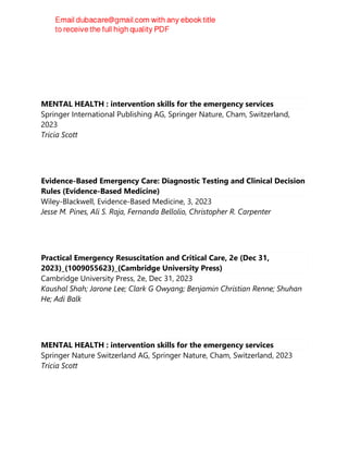 MENTAL HEALTH : intervention skills for the emergency services
Springer International Publishing AG, Springer Nature, Cham, Switzerland,
2023
Tricia Scott
Evidence-Based Emergency Care: Diagnostic Testing and Clinical Decision
Rules (Evidence-Based Medicine)
Wiley-Blackwell, Evidence-Based Medicine, 3, 2023
Jesse M. Pines, Ali S. Raja, Fernanda Bellolio, Christopher R. Carpenter
Practical Emergency Resuscitation and Critical Care, 2e (Dec 31,
2023)_(1009055623)_(Cambridge University Press)
Cambridge University Press, 2e, Dec 31, 2023
Kaushal Shah; Jarone Lee; Clark G Owyang; Benjamin Christian Renne; Shuhan
He; Adi Balk
MENTAL HEALTH : intervention skills for the emergency services
Springer Nature Switzerland AG, Springer Nature, Cham, Switzerland, 2023
Tricia Scott
 