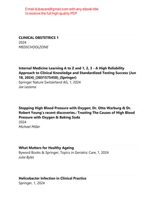 CLINICAL OBSTETRICS 1
2024
MEDSCHOOLZONE
Internal Medicine Learning A to Z and 1, 2, 3 - A High Reliability
Approach to Clinical Knowledge and Standardized Testing Success (Jun
18, 2024)_(3031575458)_(Springer)
Springer Nature Switzerland AG, 1, 2024
Joe Lezama
Stopping High Blood Pressure with Oxygen; Dr. Otto Warburg & Dr.
Robert Young’s recent discoveries.: Treating The Causes of High Blood
Pressure with Oxygen & Baking Soda
2024
Michael Miller
What Matters for Healthy Ageing
Byword Books & Springer, Topics in Geriatric Care, 1, 2024
Julie Byles
Helicobacter Infection in Clinical Practice
Springer, 1, 2024
 