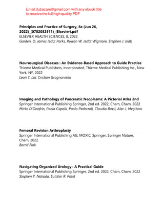 Principles and Practice of Surgery, 8e (Jun 26,
2022)_(0702082511)_(Elsevier).pdf
ELSEVIER HEALTH SCIENCES, 8, 2022
Garden, O. James (edt); Parks, Rowan W. (edt); Wigmore, Stephen J. (edt)
Neurosurgical Diseases : An Evidence-Based Approach to Guide Practice
Thieme Medical Publishers, Incorporated, Thieme Medical Publishing Inc., New
York, NY, 2022
Leon T. Lai; Cristian Gragnaniello
Imaging and Pathology of Pancreatic Neoplasms: A Pictorial Atlas 2nd
Springer International Publishing Springer, 2nd ed. 2022, Cham, Cham, 2022
Mirko D'Onofrio, Paola Capelli, Paolo Pederzoli, Claudio Bassi, Alec J. Megibow
Femoral Revision Arthroplasty
Springer International Publishing AG; MOXIC; Springer, Springer Nature,
Cham, 2022
Bernd Fink
Navigating Organized Urology : A Practical Guide
Springer International Publishing Springer, 2nd ed. 2022, Cham, Cham, 2022
Stephen Y. Nakada, Sutchin R. Patel
 