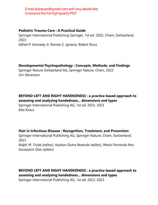 Pediatric Trauma Care : A Practical Guide
Springer International Publishing Springer, 1st ed. 2022, Cham, Switzerland,
2023
Alfred P. Kennedy Jr; Romeo C. Ignacio; Robert Ricca
Developmental Psychopathology : Concepts, Methods, and Findings
Springer Nature Switzerland AG, Springer Nature, Cham, 2023
Jim Stevenson
BEYOND LEFT AND RIGHT HANDEDNESS : a practice-based approach to
assessing and analysing handedness... dimensions and types
Springer International Publishing AG, 1st ed. 2023, 2023
Elke Kraus
Hair in Infectious Disease : Recognition, Treatment, and Prevention
Springer International Publishing AG, Springer Nature, Cham, Switzerland,
2023
Ralph M. Trüeb (editor), Hudson Dutra Rezende (editor), Maria Fernanda Reis
Gavazzoni Dias (editor)
BEYOND LEFT AND RIGHT HANDEDNESS : a practice-based approach to
assessing and analysing handedness... dimensions and types
Springer International Publishing AG, 1st ed. 2023, 2023
 