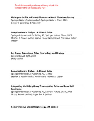 Hydrogen Sulfide in Kidney Diseases : A Novel Pharmacotherapy
Springer Nature Switzerland AG, Springer Nature, Cham, 2023
George J. Dugbartey & Alp Sener
Complications in Dialysis : A Clinical Guide
Springer International Publishing AG, Springer Nature, Cham, 2023
Stephen Z. Fadem (editor), José A. Moura-Neto (editor), Thomas A. Golper
(editor)
Pet Owner Educational Atlas. Nephrology and Urology
Editorial Servet, 2019, 2023
Shelly Vaden
Complications in Dialysis : A Clinical Guide
Springer International Publishing AG, 1, 2023
Stephen Z. Fadem; José A. Moura-Neto; Thomas A. Golper
Integrating Multidisciplinary Treatment for Advanced Renal Cell
Carcinoma
Springer International Publishing AG, Springer Nature, Cham, 2023
McKay, Rana R. (editor);Singer, Eric A. (editor)
Comprehensive Clinical Nephrology, 7th Edition
 