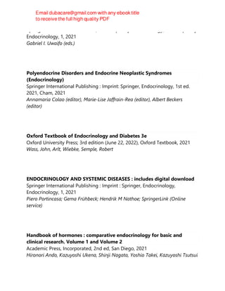 Springer Nature Switzerland AG, Contemporary Endocrinology, Contemporary
Endocrinology, 1, 2021
Gabriel I. Uwaifo (eds.)
Polyendocrine Disorders and Endocrine Neoplastic Syndromes
(Endocrinology)
Springer International Publishing : Imprint: Springer, Endocrinology, 1st ed.
2021, Cham, 2021
Annamaria Colao (editor), Marie-Lise Jaffrain-Rea (editor), Albert Beckers
(editor)
Oxford Textbook of Endocrinology and Diabetes 3e
Oxford University Press; 3rd edition (June 22, 2022), Oxford Textbook, 2021
Wass, John, Arlt, Wiebke, Semple, Robert
ENDOCRINOLOGY AND SYSTEMIC DISEASES : includes digital download
Springer International Publishing : Imprint : Springer, Endocrinology,
Endocrinology, 1, 2021
Piero Portincasa; Gema Frühbeck; Hendrik M Nathoe; SpringerLink (Online
service)
Handbook of hormones : comparative endocrinology for basic and
clinical research. Volume 1 and Volume 2
Academic Press, Incorporated, 2nd ed, San Diego, 2021
Hironori Ando, Kazuyoshi Ukena, Shinji Nagata, Yoshio Takei, Kazuyoshi Tsutsui
 