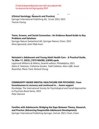 Children's Human Rights in the USA: Challenges and Opportunities
(Clinical Sociology: Research and Practice)
Springer International Publishing AG, 1st ed. 2023, 2023
Yvonne Vissing
Teens, Screens, and Social Connection : An Evidence-Based Guide to Key
Problems and Solutions
Springer Nature Switzerland AG, Springer Nature, Cham, 2023
Alma Spaniardi; Janki Modi Avari
Neinstein's Adolescent and Young Adult Health Care - A Practical Guide,
7e (Mar 11, 2023)_(1975160290)_(LWW).epub
Lippincott Williams & Wilkins, Seventh edition, Philadelphia, 2023
Debra K. Katzman, Catherine Gordon, Todd Callahan, Alain Joffe, Susan
Rosenthal, Maria Trent, Richard Chung
COMMUNITY-BASED MENTAL HEALTHCARE FOR PSYCHOSIS : from
homelessness to recovery and continued in... -home support
Routledge, The International Society for Psychological and Social Approaches
to Psychosis Book Series, 2023
Peter Dierinck
Families with Adolescents: Bridging the Gaps Between Theory, Research,
and Practice (Advancing Responsible Adolescent Development)
Springer International Publishing Springer, 2nd ed. 2023, Cham, Cham
 