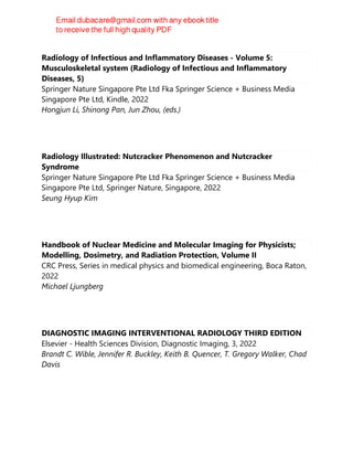 Radiology of Infectious and Inflammatory Diseases - Volume 5:
Musculoskeletal system (Radiology of Infectious and Inflammatory
Diseases, 5)
Springer Nature Singapore Pte Ltd Fka Springer Science + Business Media
Singapore Pte Ltd, Kindle, 2022
Hongjun Li, Shinong Pan, Jun Zhou, (eds.)
Radiology Illustrated: Nutcracker Phenomenon and Nutcracker
Syndrome
Springer Nature Singapore Pte Ltd Fka Springer Science + Business Media
Singapore Pte Ltd, Springer Nature, Singapore, 2022
Seung Hyup Kim
Handbook of Nuclear Medicine and Molecular Imaging for Physicists;
Modelling, Dosimetry, and Radiation Protection, Volume II
CRC Press, Series in medical physics and biomedical engineering, Boca Raton,
2022
Michael Ljungberg
DIAGNOSTIC IMAGING INTERVENTIONAL RADIOLOGY THIRD EDITION
Elsevier - Health Sciences Division, Diagnostic Imaging, 3, 2022
Brandt C. Wible, Jennifer R. Buckley, Keith B. Quencer, T. Gregory Walker, Chad
Davis
 