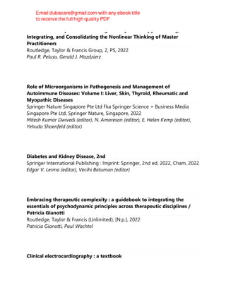 Advanced Principles of Counseling and Psychotherapy : Learning,
Integrating, and Consolidating the Nonlinear Thinking of Master
Practitioners
Routledge, Taylor & Francis Group, 2, PS, 2022
Paul R. Peluso, Gerald J. Mozdzierz
Role of Microorganisms in Pathogenesis and Management of
Autoimmune Diseases: Volume I: Liver, Skin, Thyroid, Rheumatic and
Myopathic Diseases
Springer Nature Singapore Pte Ltd Fka Springer Science + Business Media
Singapore Pte Ltd, Springer Nature, Singapore, 2022
Mitesh Kumar Dwivedi (editor), N. Amaresan (editor), E. Helen Kemp (editor),
Yehuda Shoenfeld (editor)
Diabetes and Kidney Disease, 2nd
Springer International Publishing : Imprint: Springer, 2nd ed. 2022, Cham, 2022
Edgar V. Lerma (editor), Vecihi Batuman (editor)
Embracing therapeutic complexity : a guidebook to integrating the
essentials of psychodynamic principles across therapeutic disciplines /
Patricia Gianotti
Routledge, Taylor & Francis (Unlimited), [N.p.], 2022
Patricia Gianotti, Paul Wachtel
Clinical electrocardiography : a textbook
 