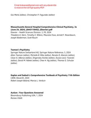 CRC Press, 1, 2024
Gia Merlo (editor), Christopher P. Fagundes (editor)
Massachusetts General Hospital Comprehensive Clinical Psychiatry, 3e
(June 24, 2024)_(0443118442)_(Elsevier).pdf
Elsevier - Health Sciences Division, 3, FR, 2024
Theodore A. Stern, Timothy E. Wilens, Maurizio Fava, Jerrold F. Rosenbaum,
Joseph Biederman, Scott Rauch
Tasman’s Psychiatry
Springer Nature Switzerland AG, Springer Nature Reference, 5, 2024
Allan Tasman (editor), Michelle B. Riba (editor), Renato D. Alarcón (editor),
César A. Alfonso (editor), Shigenobu Kanba (editor), Dusica Lecic-Tosevski
(editor), David M. Ndetei (editor), Chee H. Ng (editor), Thomas G. Schulze
(editor)
Kaplan and Sadock's Comprehensive Textbook of Psychiatry 11th Edition
LWW, Eleventh, 2024
Robert Joseph Boland, Marcia L. Verduin
Autism : Your Questions Answered
Bloomsbury Publishing USA, 1, 2024
Romeo Vitelli
 