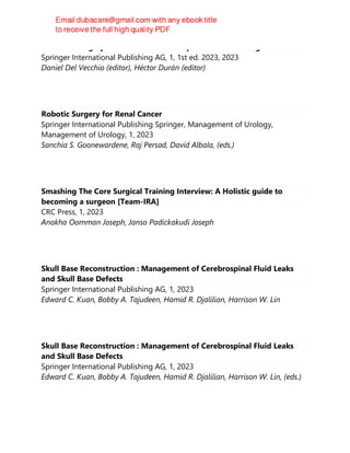 Aesthetic surgery of the buttock : a comprehensive clinical guide
Springer International Publishing AG, 1, 1st ed. 2023, 2023
Daniel Del Vecchio (editor), Héctor Durán (editor)
Robotic Surgery for Renal Cancer
Springer International Publishing Springer, Management of Urology,
Management of Urology, 1, 2023
Sanchia S. Goonewardene, Raj Persad, David Albala, (eds.)
Smashing The Core Surgical Training Interview: A Holistic guide to
becoming a surgeon [Team-IRA]
CRC Press, 1, 2023
Anokha Oomman Joseph, Janso Padickakudi Joseph
Skull Base Reconstruction : Management of Cerebrospinal Fluid Leaks
and Skull Base Defects
Springer International Publishing AG, 1, 2023
Edward C. Kuan, Bobby A. Tajudeen, Hamid R. Djalilian, Harrison W. Lin
Skull Base Reconstruction : Management of Cerebrospinal Fluid Leaks
and Skull Base Defects
Springer International Publishing AG, 1, 2023
Edward C. Kuan, Bobby A. Tajudeen, Hamid R. Djalilian, Harrison W. Lin, (eds.)
 