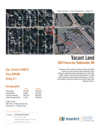 YOUR VISION + OUR EXPERTISE = REALIT Y




                                                                        Vacant Land
                                                    3559 France Ave, Robbinsdale, MN
Size: .32 Acres 14,000 SF                             Located on the corner of France Ave N and 36th
                                                           Avenue N, this parcel of land presents many
                                                     different opportunities for development. With high
Price: $299,000                                        trafﬁc counts, the site lends itself well to a small
                                                     ofﬁce building, stand alone retail space or mixed-
Zoning: B-1                                         use building. Only two blocks from North Memorial
                                                                                          Medical Center.


Demographics
                                1 Mile    5 Miles
Population                      22,189    435,273
Households                      8,889     182,292
Income Average                  $50,764   $44,963
Total Housing Units             9,128     188,350

Traffic Count
36th Ave - 9,700 cars per day
France Ave - 7,700 per day


For more information contact:


  Contact >     STEPHANIE DEAN
               (612) 432-7392
               stephanied@mastermn.com
               www.mastermn.com
 