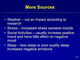 7-10 
More Sources 
• Weather – not an impact according to 
research 
• Stress – increased stress worsens moods 
• Social Activities – usually increase positive 
mood and have little effect on negative 
mood 
• Sleep – less sleep or poor quality sleep 
increases negative emotions 
 