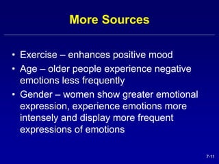 7-11 
More Sources 
• Exercise – enhances positive mood 
• Age – older people experience negative 
emotions less frequently 
• Gender – women show greater emotional 
expression, experience emotions more 
intensely and display more frequent 
expressions of emotions 
 