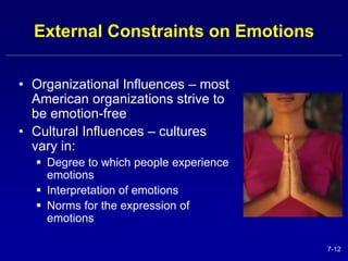7-12 
External Constraints on Emotions 
• Organizational Influences – most 
American organizations strive to 
be emotion-free 
• Cultural Influences – cultures 
vary in: 
 Degree to which people experience 
emotions 
 Interpretation of emotions 
 Norms for the expression of 
emotions 
 