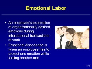 7-13 
Emotional Labor 
• An employee’s expression 
of organizationally desired 
emotions during 
interpersonal transactions 
at work 
• Emotional dissonance is 
when an employee has to 
project one emotion while 
feeling another one 
 