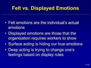 7-14 
Felt vs. Displayed Emotions 
• Felt emotions are the individual’s actual 
emotions 
• Displayed emotions are those that the 
organization requires workers to show 
• Surface acting is hiding our true emotions 
• Deep acting is trying to change one’s 
feelings based on display rules 
 