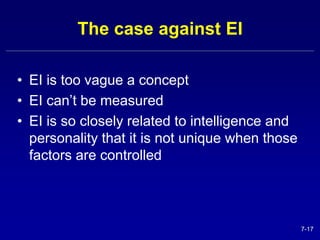 7-17 
The case against EI 
• EI is too vague a concept 
• EI can’t be measured 
• EI is so closely related to intelligence and 
personality that it is not unique when those 
factors are controlled 
 