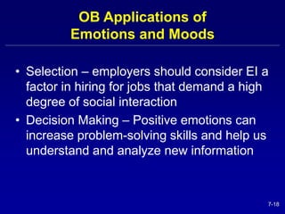 7-18 
OB Applications of 
Emotions and Moods 
• Selection – employers should consider EI a 
factor in hiring for jobs that demand a high 
degree of social interaction 
• Decision Making – Positive emotions can 
increase problem-solving skills and help us 
understand and analyze new information 
 