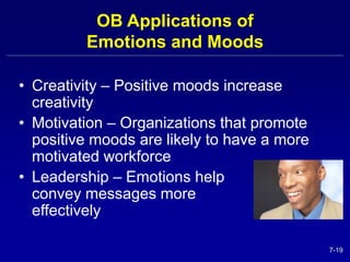 7-19 
OB Applications of 
Emotions and Moods 
• Creativity – Positive moods increase 
creativity 
• Motivation – Organizations that promote 
positive moods are likely to have a more 
motivated workforce 
• Leadership – Emotions help 
convey messages more 
effectively 
 